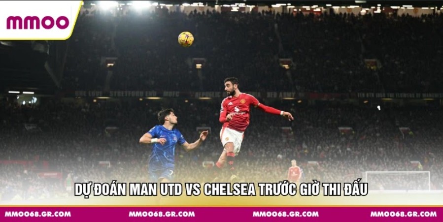 Dự đoán Man Utd vs Chelsea trước giờ thi đấu